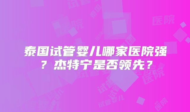 泰国试管婴儿哪家医院强？杰特宁是否领先？