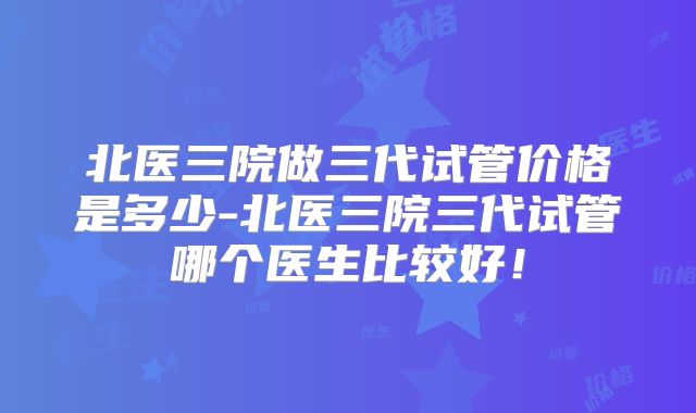 北医三院做三代试管价格是多少-北医三院三代试管哪个医生比较好！