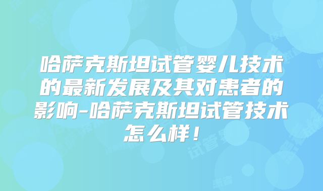 哈萨克斯坦试管婴儿技术的最新发展及其对患者的影响-哈萨克斯坦试管技术怎么样!