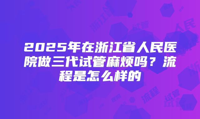 2025年在浙江省人民医院做三代试管麻烦吗？流程是怎么样的