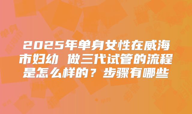 2025年单身女性在威海市妇幼 做三代试管的流程是怎么样的?步骤有哪些
