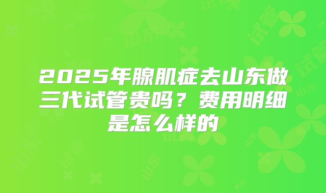 2025年腺肌症去山东做三代试管贵吗?费用明细是怎么样的