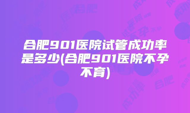 合肥901医院试管成功率是多少(合肥901医院不孕不育)