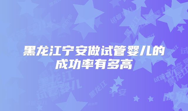 黑龙江宁安做试管婴儿的成功率有多高