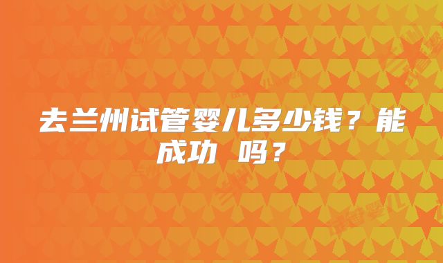 去兰州试管婴儿多少钱?能成功 吗?