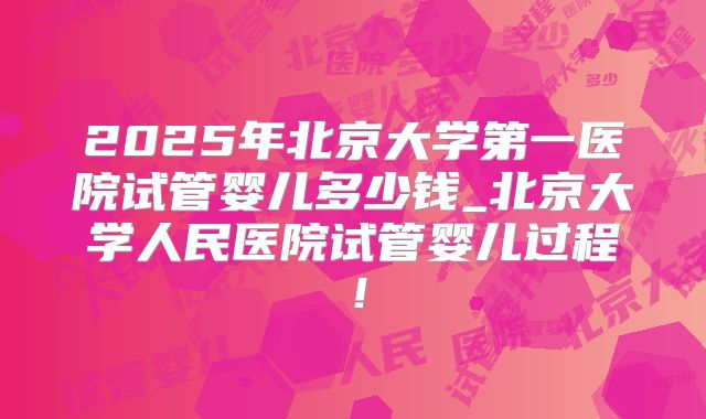 2025年北京大学第一医院试管婴儿多少钱_北京大学人民医院试管婴儿过程!