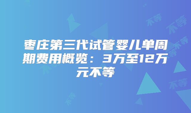 枣庄第三代试管婴儿单周期费用概览:3万至12万元不等