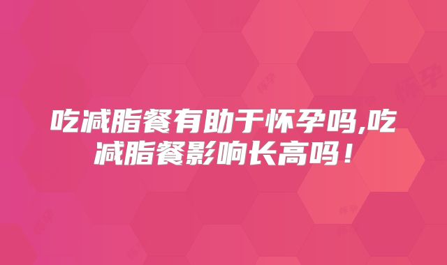 吃减脂餐有助于怀孕吗,吃减脂餐影响长高吗!