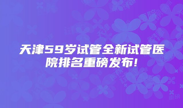 天津59岁试管全新试管医院排名重磅发布!
