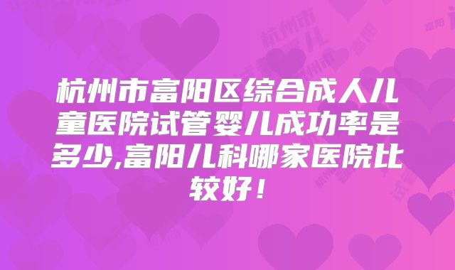 杭州市富阳区综合成人儿童医院试管婴儿成功率是多少,富阳儿科哪家医院比较好!