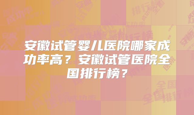 安徽试管婴儿医院哪家成功率高？安徽试管医院全国排行榜？