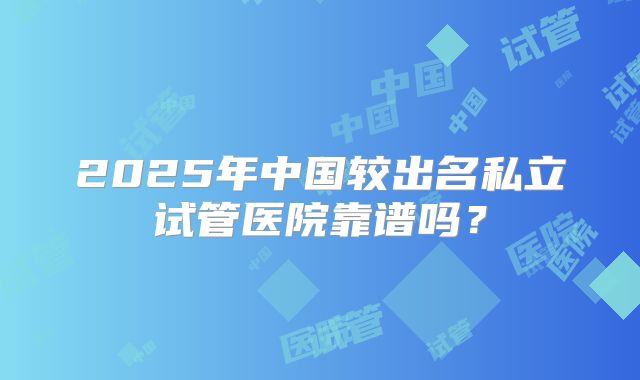 2025年中国较出名私立试管医院靠谱吗?