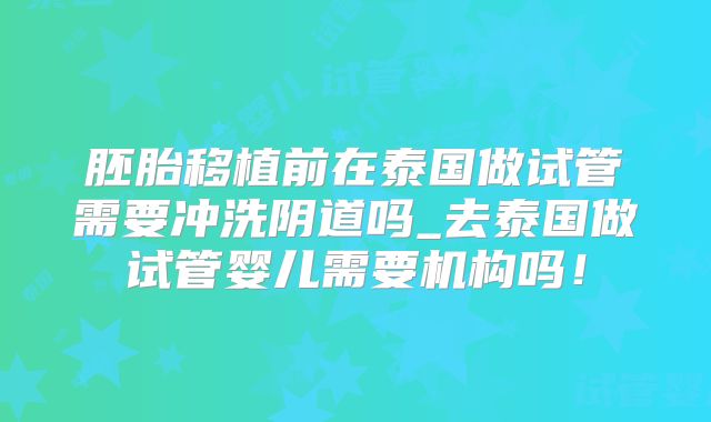 胚胎移植前在泰国做试管需要冲洗阴道吗_去泰国做试管婴儿需要机构吗！