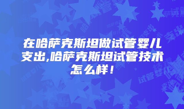 在哈萨克斯坦做试管婴儿支出,哈萨克斯坦试管技术怎么样！