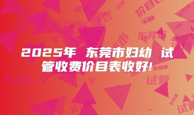 2025年 东莞市妇幼 试管收费价目表收好!