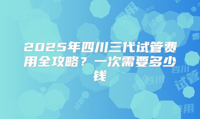 2025年四川三代试管费用全攻略？一次需要多少钱