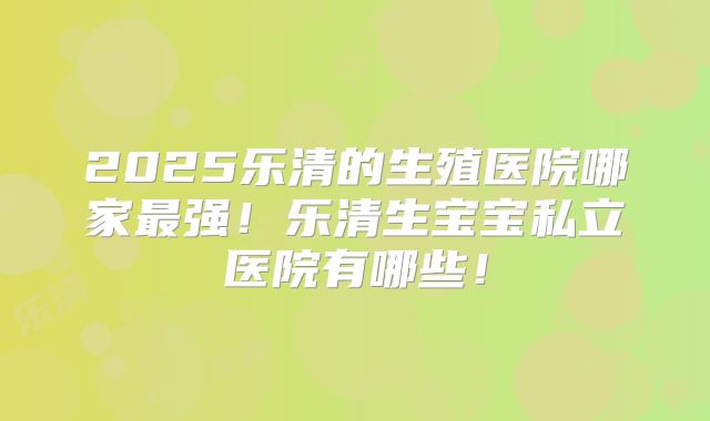2025乐清的生殖医院哪家最强！乐清生宝宝私立医院有哪些！