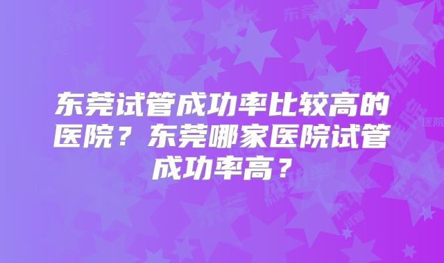 东莞试管成功率比较高的医院？东莞哪家医院试管成功率高？