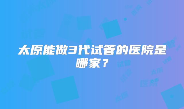 太原能做3代试管的医院是哪家？