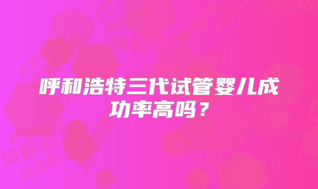 呼和浩特三代试管婴儿成功率高吗？
