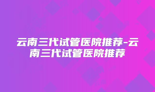 云南三代试管医院推荐-云南三代试管医院推荐