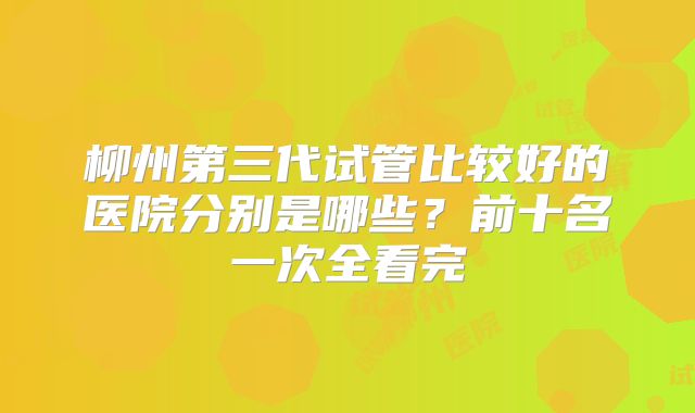 柳州第三代试管比较好的医院分别是哪些？前十名一次全看完