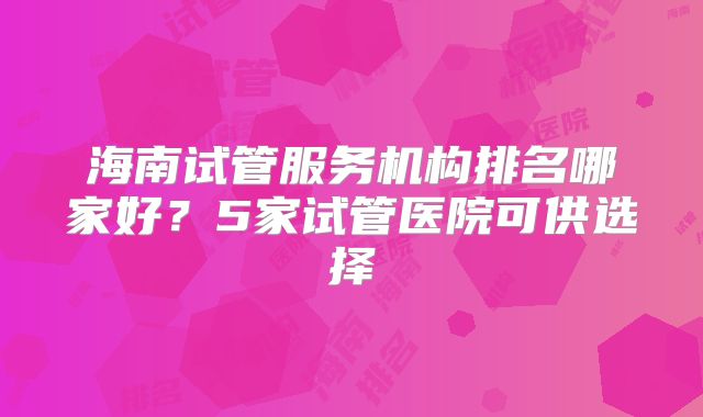 海南试管服务机构排名哪家好？5家试管医院可供选择