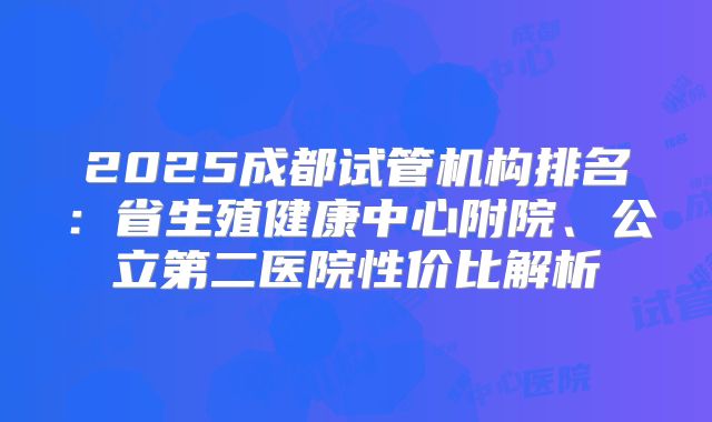 2025成都试管机构排名:省生殖健康中心附院、公立第二医院性价比解析