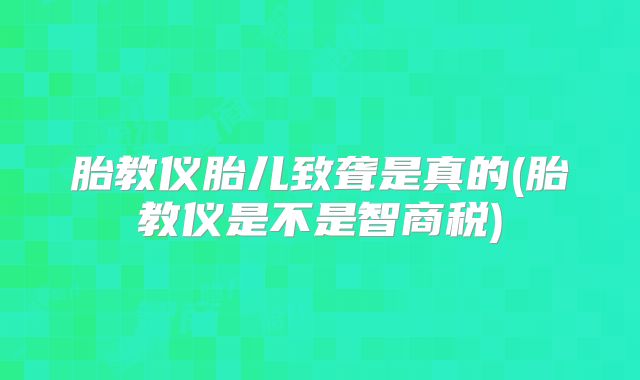 胎教仪胎儿致聋是真的(胎教仪是不是智商税)