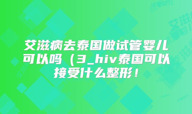 艾滋病去泰国做试管婴儿可以吗（3_hiv泰国可以接受什么整形！