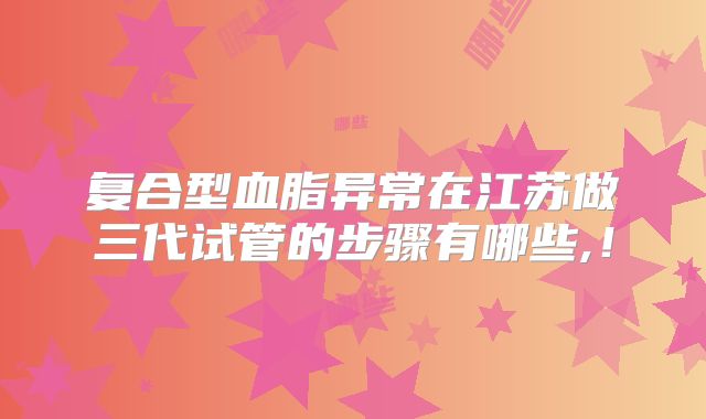 复合型血脂异常在江苏做三代试管的步骤有哪些,！