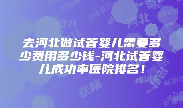 去河北做试管婴儿需要多少费用多少钱-河北试管婴儿成功率医院排名!