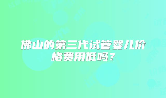 佛山的第三代试管婴儿价格费用低吗？