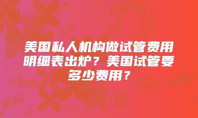 美国私人机构做试管费用明细表出炉？美国试管要多少费用？