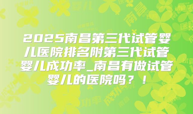 2025南昌第三代试管婴儿医院排名附第三代试管婴儿成功率_南昌有做试管婴儿的医院吗?!