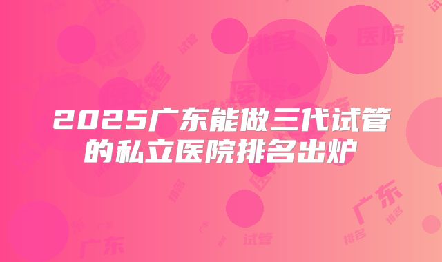 2025广东能做三代试管的私立医院排名出炉