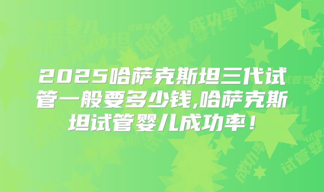 2025哈萨克斯坦三代试管一般要多少钱,哈萨克斯坦试管婴儿成功率！