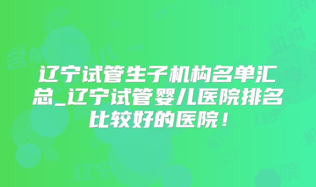 辽宁试管生子机构名单汇总_辽宁试管婴儿医院排名比较好的医院！