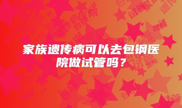 家族遗传病可以去包钢医院做试管吗？