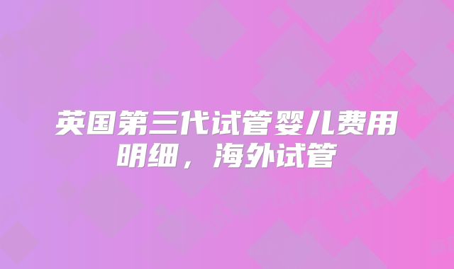 英国第三代试管婴儿费用明细，海外试管
