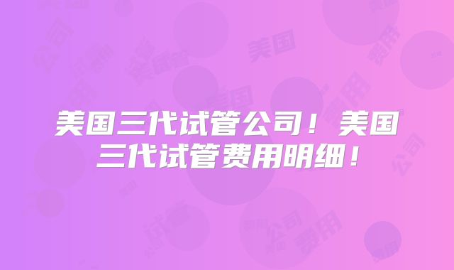 美国三代试管公司！美国三代试管费用明细！