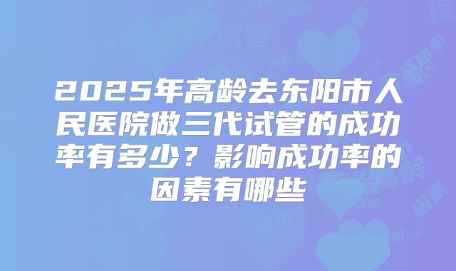 2025年高龄去东阳市人民医院做三代试管的成功率有多少?影响成功率的因素有哪些