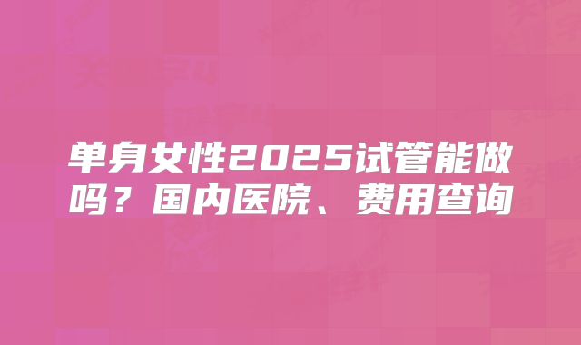 单身女性2025试管能做吗？国内医院、费用查询