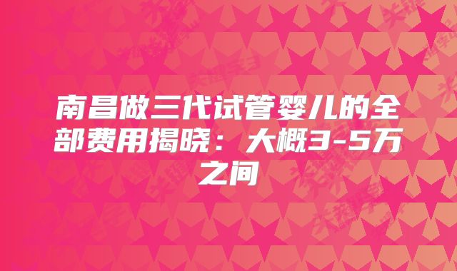 南昌做三代试管婴儿的全部费用揭晓:大概3-5万之间