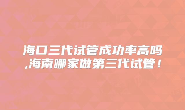 海口三代试管成功率高吗,海南哪家做第三代试管！
