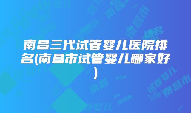 南昌三代试管婴儿医院排名(南昌市试管婴儿哪家好)