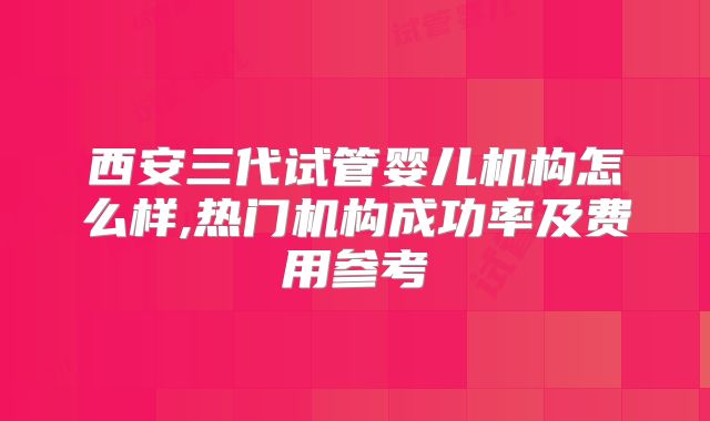 西安三代试管婴儿机构怎么样,热门机构成功率及费用参考