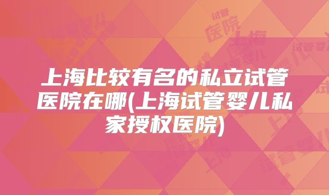 上海比较有名的私立试管医院在哪(上海试管婴儿私家授权医院)