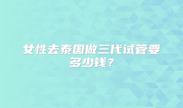 女性去泰国做三代试管要多少钱？