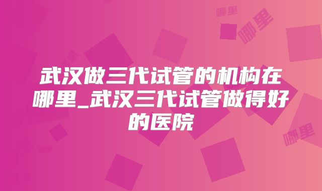 武汉做三代试管的机构在哪里_武汉三代试管做得好的医院